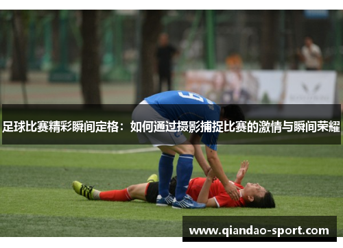足球比赛精彩瞬间定格:如何通过摄影捕捉比赛的激情与瞬间荣耀 足球比赛精彩瞬间定格:如何通过摄影捕捉比赛的激情与瞬间荣耀