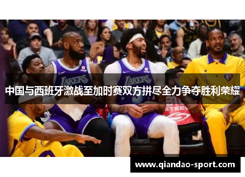 中国与西班牙激战至加时赛双方拼尽全力争夺胜利荣耀